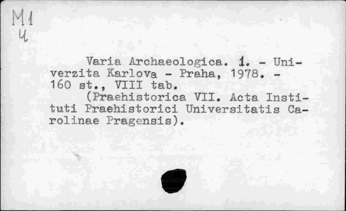 ﻿Ml
ч
Varia Archaeologica. 1. - Uni-verzita Karlova - Praha, 1978. -160 st., VIII tab.
(Praehistorica VII. Acta Institut! Praehistorici Universitatis Carolinas Pragensis).